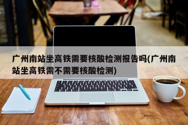 广州南站坐高铁需要核酸检测报告吗(广州南站坐高铁需不需要核酸检测)
