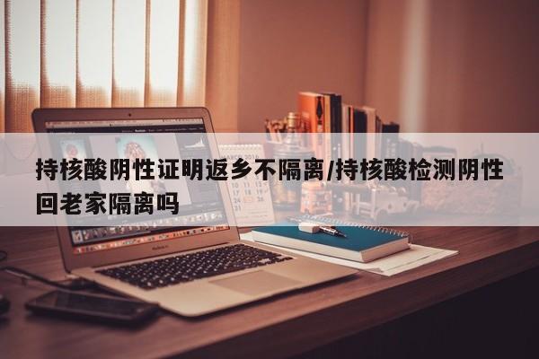 持核酸阴性证明返乡不隔离/持核酸检测阴性回老家隔离吗
