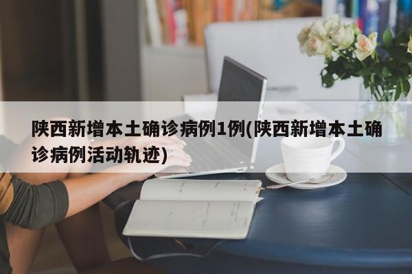 陕西新增本土确诊病例1例(陕西新增本土确诊病例活动轨迹)