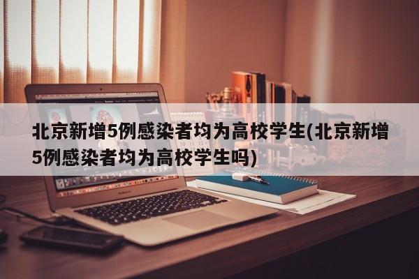 北京新增5例感染者均为高校学生(北京新增5例感染者均为高校学生吗)