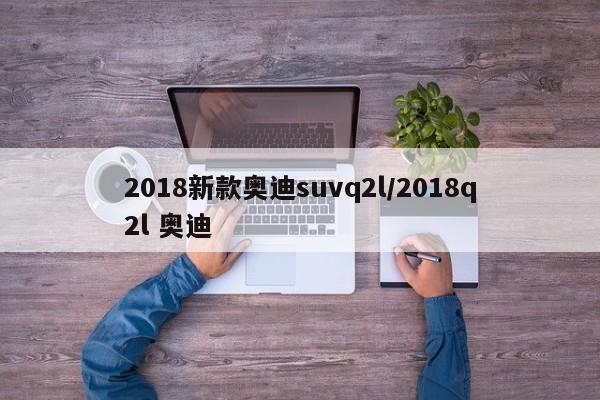 2018新款奥迪suvq2l/2018q2l 奥迪