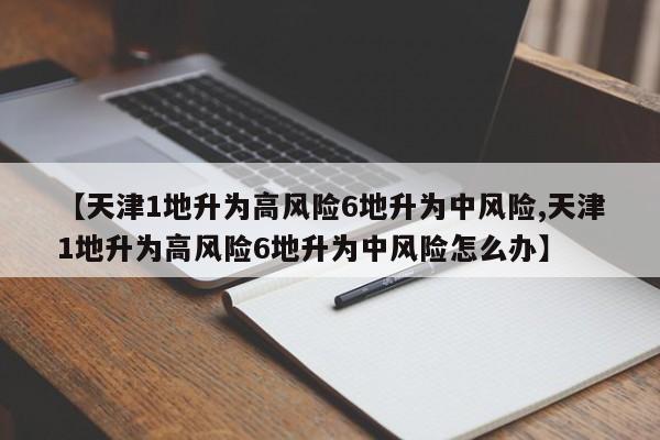 【天津1地升为高风险6地升为中风险,天津1地升为高风险6地升为中风险怎么办】