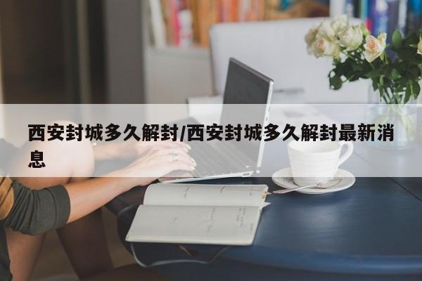 西安封城多久解封/西安封城多久解封最新消息