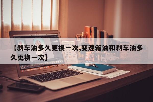 【刹车油多久更换一次,变速箱油和刹车油多久更换一次】