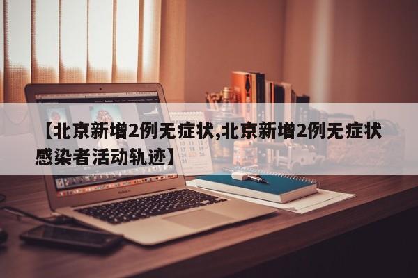 【北京新增2例无症状,北京新增2例无症状感染者活动轨迹】