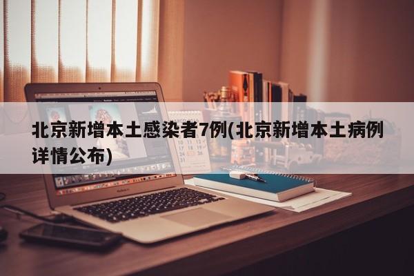 北京新增本土感染者7例(北京新增本土病例详情公布)
