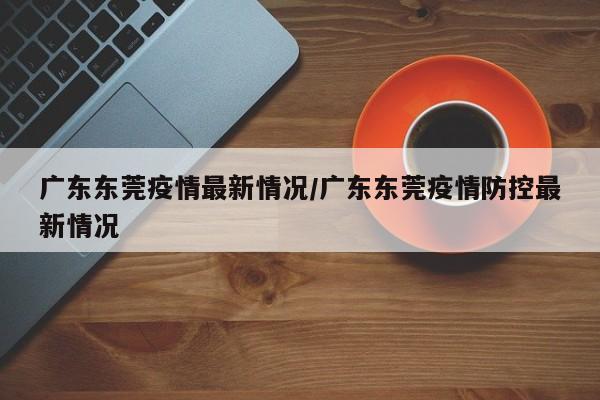 广东东莞疫情最新情况/广东东莞疫情防控最新情况