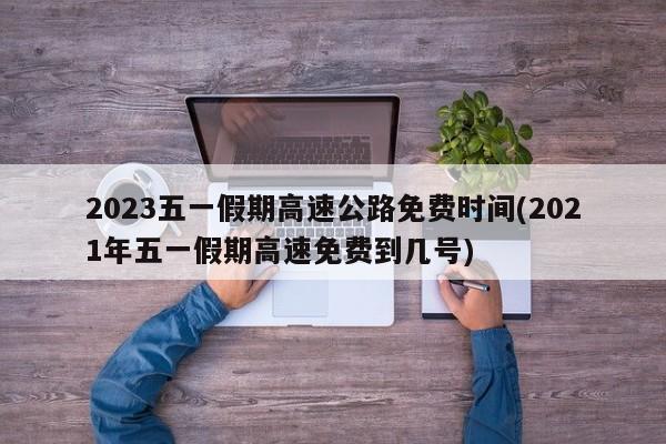 2023五一假期高速公路免费时间(2021年五一假期高速免费到几号)