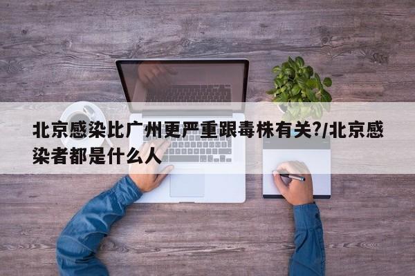 北京感染比广州更严重跟毒株有关?/北京感染者都是什么人