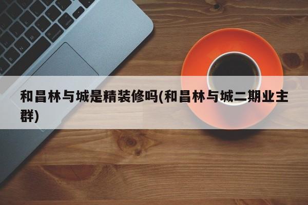 和昌林与城是精装修吗(和昌林与城二期业主群)
