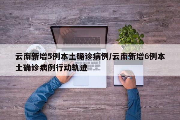 云南新增5例本土确诊病例/云南新增6例本土确诊病例行动轨迹