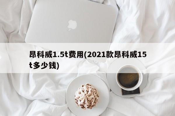 昂科威1.5t费用(2021款昂科威15t多少钱)