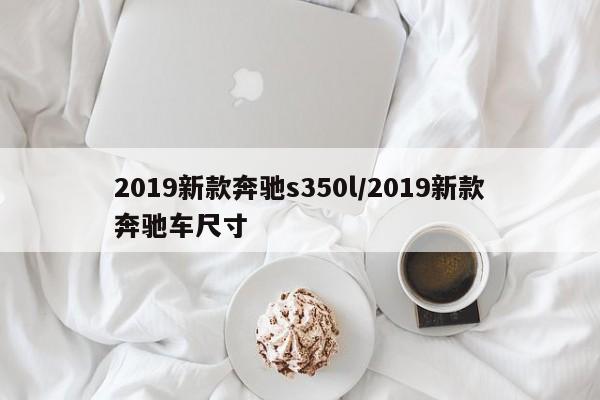2019新款奔驰s350l/2019新款奔驰车尺寸