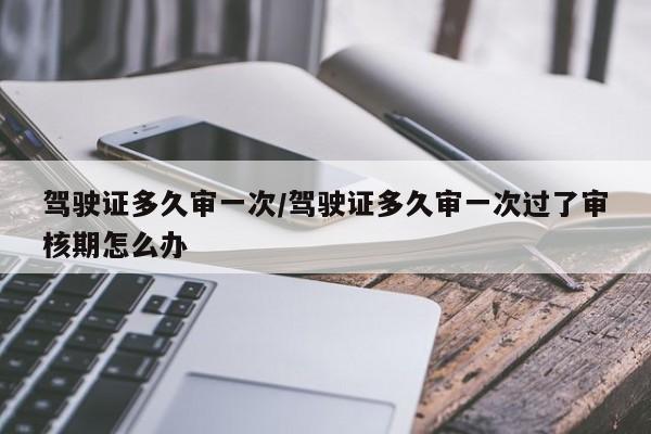 驾驶证多久审一次/驾驶证多久审一次过了审核期怎么办