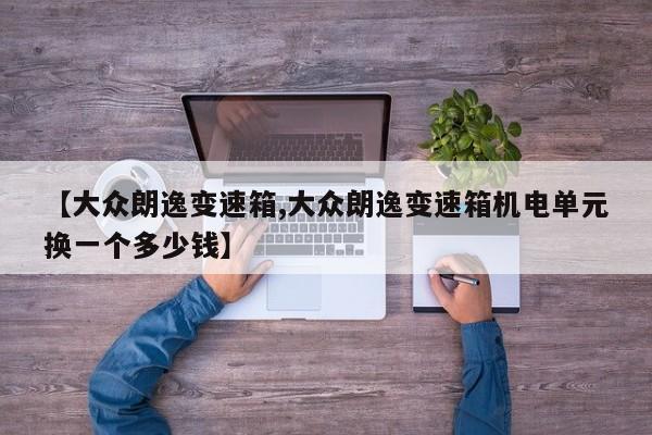 【大众朗逸变速箱,大众朗逸变速箱机电单元换一个多少钱】
