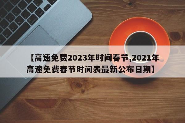 【高速免费2023年时间春节,2021年高速免费春节时间表最新公布日期】