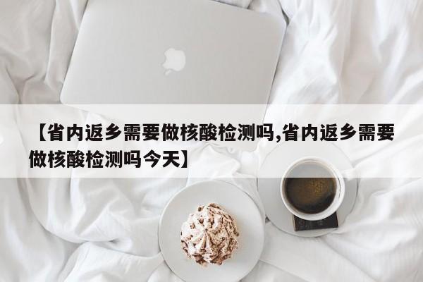 【省内返乡需要做核酸检测吗,省内返乡需要做核酸检测吗今天】