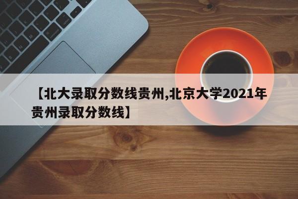【北大录取分数线贵州,北京大学2021年贵州录取分数线】