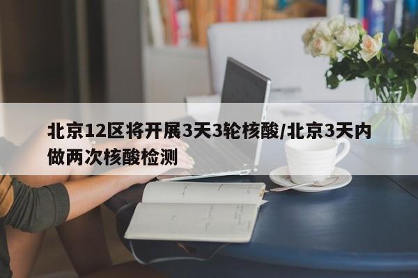 北京12区将开展3天3轮核酸/北京3天内做两次核酸检测