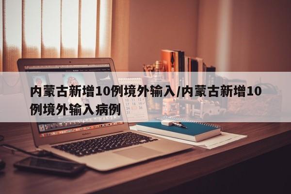 内蒙古新增10例境外输入/内蒙古新增10例境外输入病例