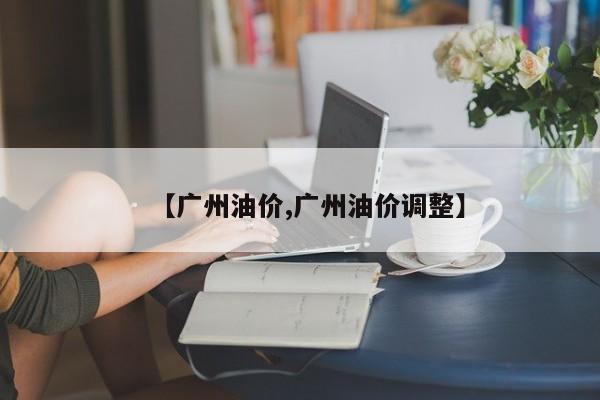 【广州油价,广州油价调整】