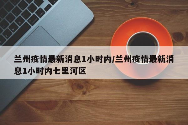 兰州疫情最新消息1小时内/兰州疫情最新消息1小时内七里河区