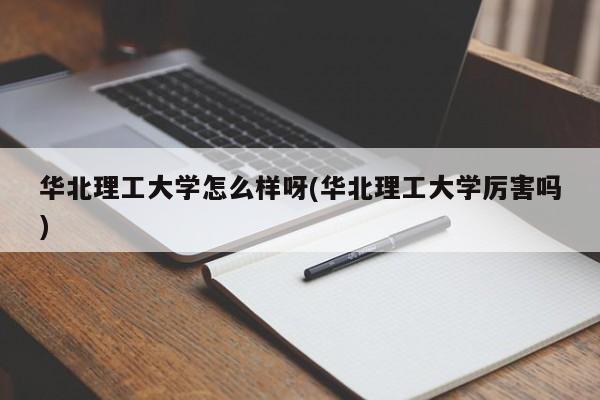 华北理工大学怎么样呀(华北理工大学厉害吗)