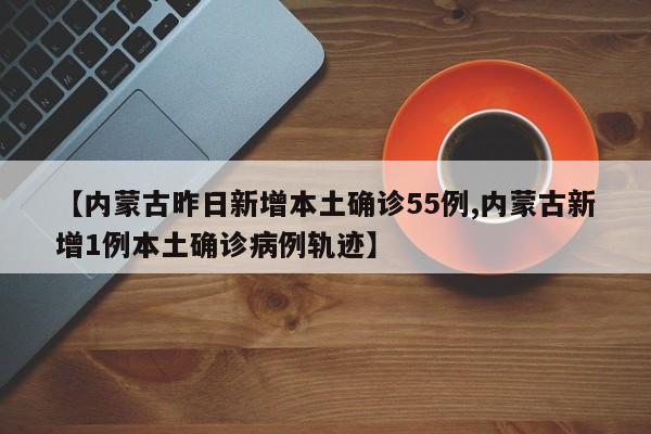 【内蒙古昨日新增本土确诊55例,内蒙古新增1例本土确诊病例轨迹】