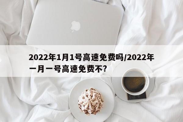 2022年1月1号高速免费吗/2022年一月一号高速免费不?
