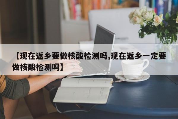 【现在返乡要做核酸检测吗,现在返乡一定要做核酸检测吗】