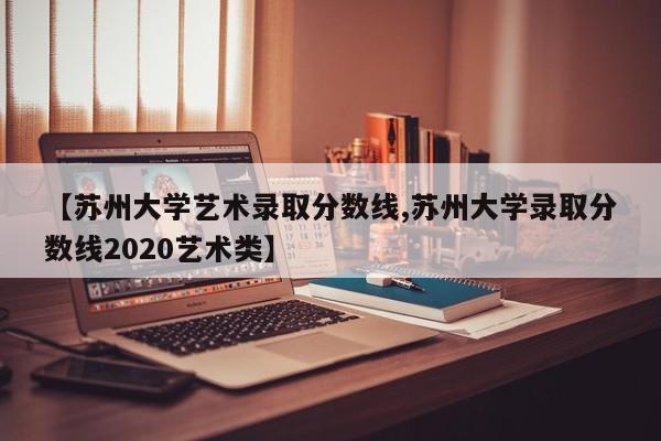 【苏州大学艺术录取分数线,苏州大学录取分数线2020艺术类】
