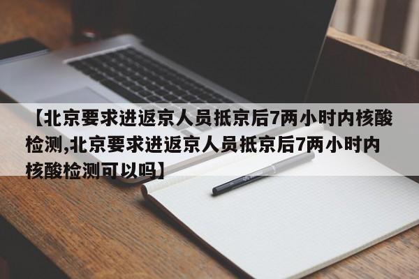 【北京要求进返京人员抵京后7两小时内核酸检测,北京要求进返京人员抵京后7两小时内核酸检测可以吗】