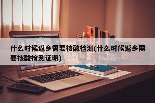 什么时候返乡需要核酸检测(什么时候返乡需要核酸检测证明)