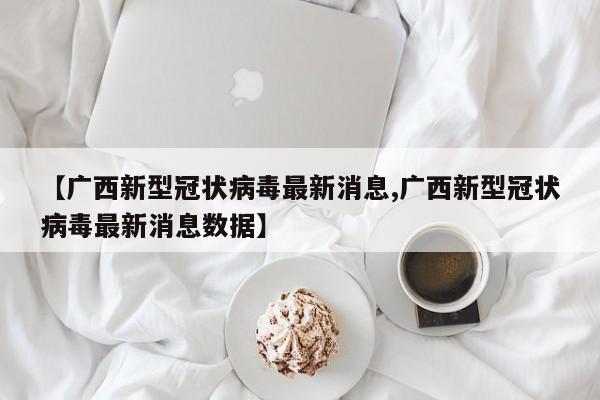【广西新型冠状病毒最新消息,广西新型冠状病毒最新消息数据】