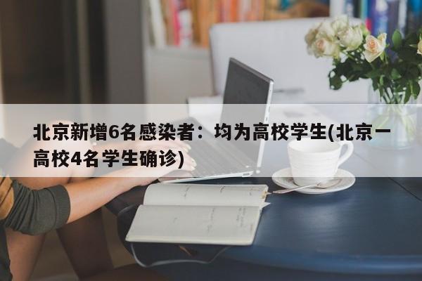 北京新增6名感染者：均为高校学生(北京一高校4名学生确诊)