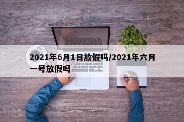 2021年6月1日放假吗/2021年六月一号放假吗