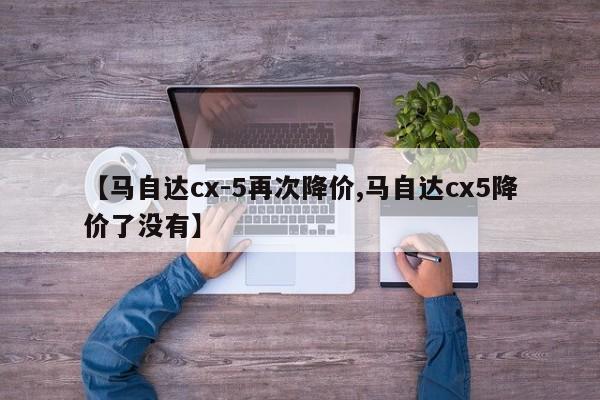 【马自达cx-5再次降价,马自达cx5降价了没有】