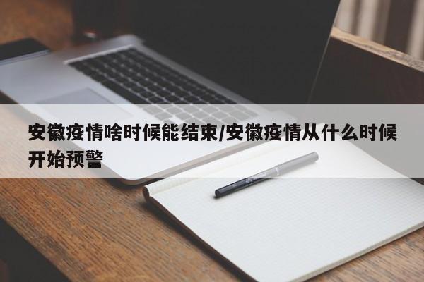 安徽疫情啥时候能结束/安徽疫情从什么时候开始预警