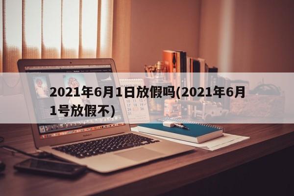 2021年6月1日放假吗(2021年6月1号放假不)