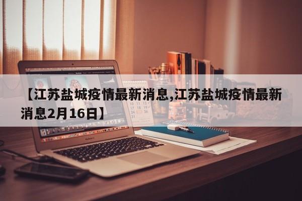 【江苏盐城疫情最新消息,江苏盐城疫情最新消息2月16日】