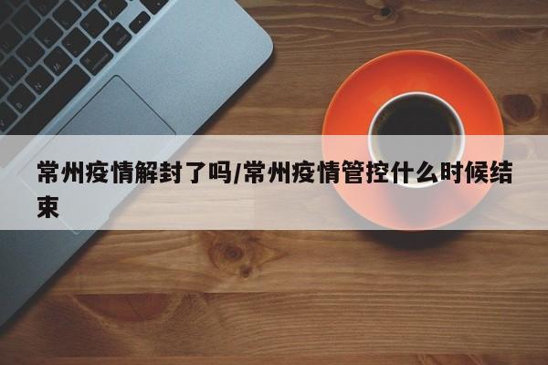 常州疫情解封了吗/常州疫情管控什么时候结束