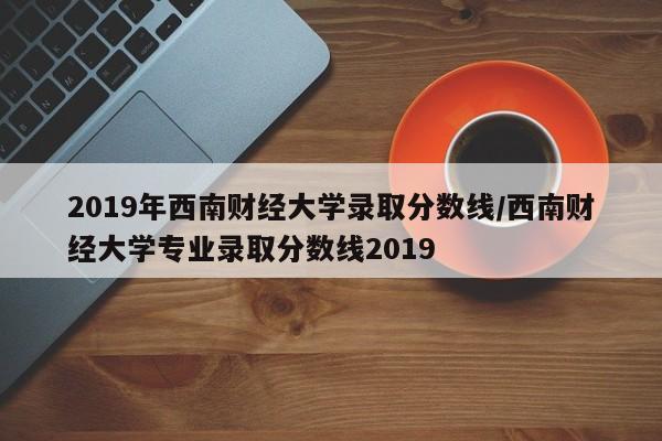 2019年西南财经大学录取分数线/西南财经大学专业录取分数线2019
