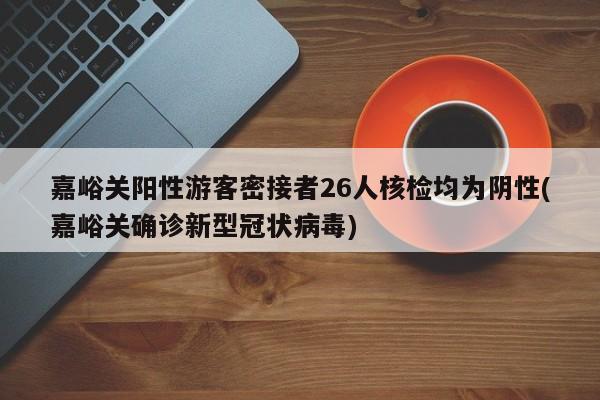 嘉峪关阳性游客密接者26人核检均为阴性(嘉峪关确诊新型冠状病毒)