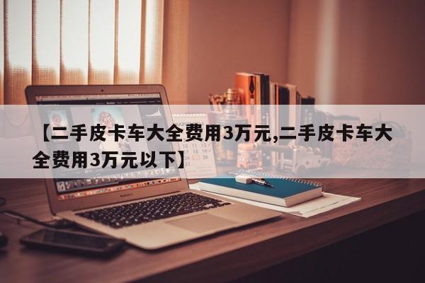 【二手皮卡车大全费用3万元,二手皮卡车大全费用3万元以下】