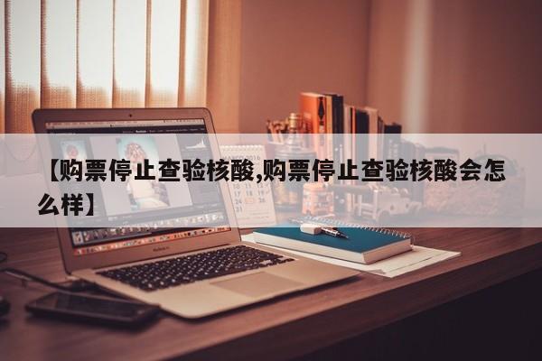【购票停止查验核酸,购票停止查验核酸会怎么样】