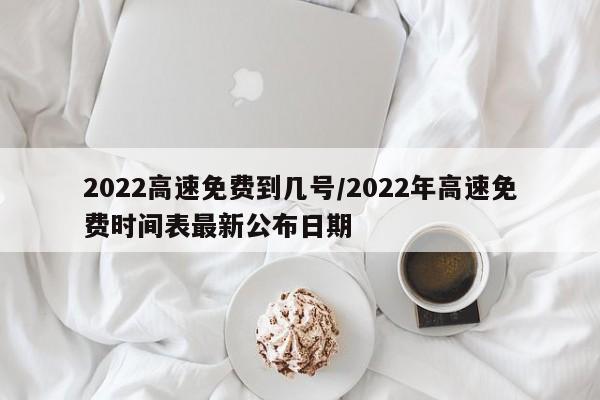 2022高速免费到几号/2022年高速免费时间表最新公布日期