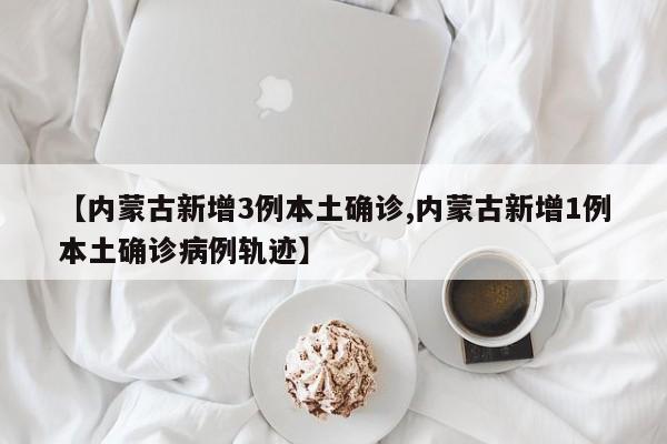【内蒙古新增3例本土确诊,内蒙古新增1例本土确诊病例轨迹】