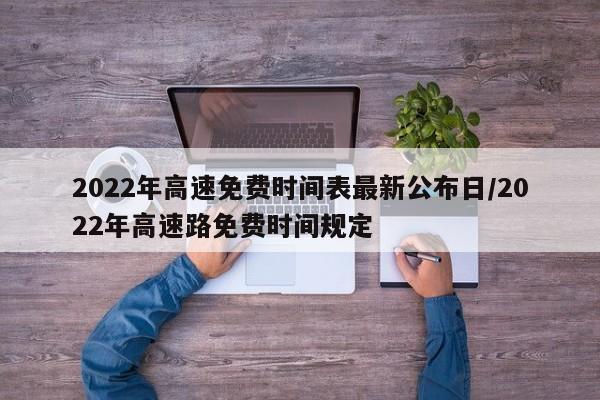 2022年高速免费时间表最新公布日/2022年高速路免费时间规定