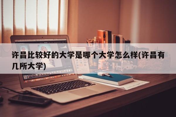 许昌比较好的大学是哪个大学怎么样(许昌有几所大学)