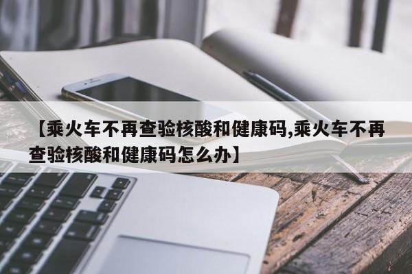 【乘火车不再查验核酸和健康码,乘火车不再查验核酸和健康码怎么办】